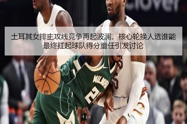 土耳其女排主攻线竞争再起波澜，核心轮换人选谁能最终扛起球队得分重任引发讨论